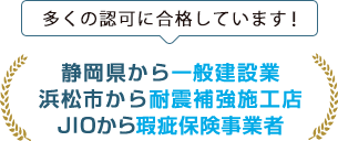 多くの認可に合格しています!静岡県から一般建設業、浜松市から耐震補強施工店、JIOから瑕疵保険事業者